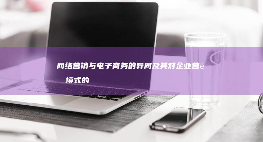 网络营销与电子商务的异同及其对企业营销模式的重塑影响