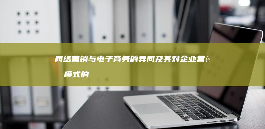 网络营销与电子商务的异同及其对企业营销模式的重塑影响